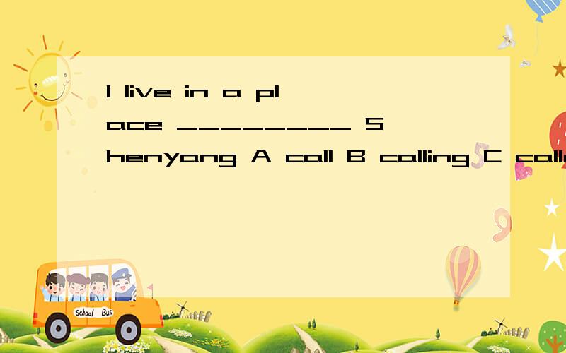 I live in a place ________ Shenyang A call B calling C called D calls