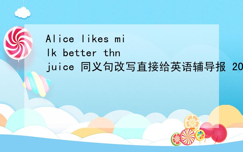 Alice likes milk better thn juice 同义句改写直接给英语辅导报 2009——2010学年度下学期第六期答案也行.给英语辅导报 2009——2010学年度下学期第六期答案多给悬赏!