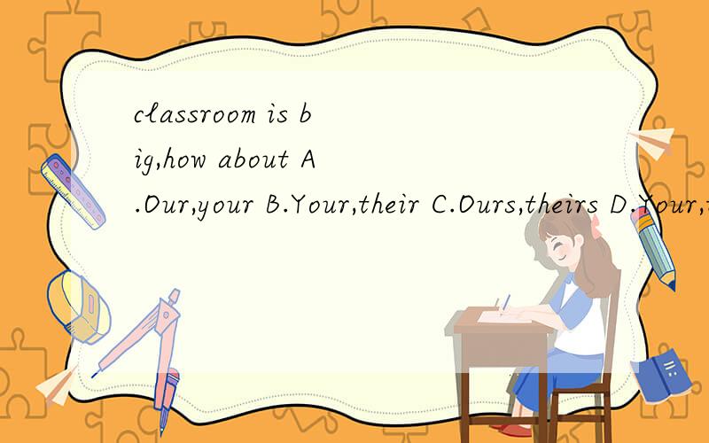 classroom is big,how about A.Our,your B.Your,their C.Ours,theirs D.Your,theirs