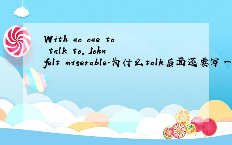 With no one to talk to,John felt miserable.为什么talk后面还要写一个to?还有,这句子能不能改写成With no one talking to,John felt miserable.