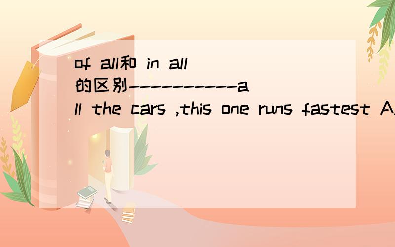 of all和 in all的区别----------all the cars ,this one runs fastest A.In B.between C.Of D.By