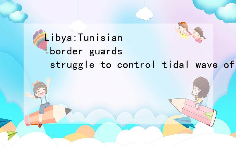 Libya:Tunisian border guards struggle to control tidal wave of refugees求标题翻译,