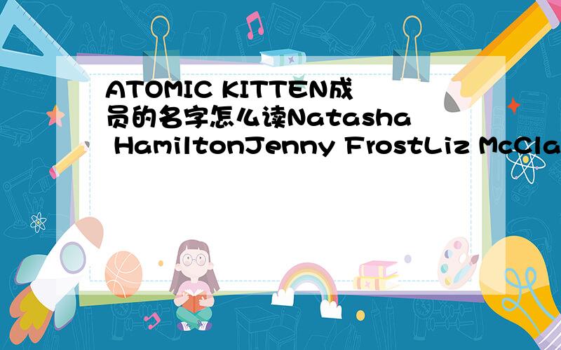 ATOMIC KITTEN成员的名字怎么读Natasha HamiltonJenny FrostLiz McClarnon
