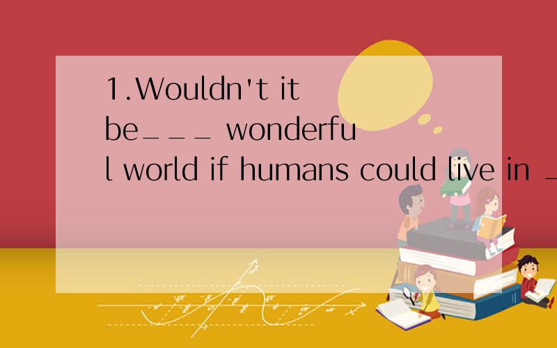 1.Wouldn't it be___ wonderful world if humans could live in ___ peace?A.a;the B.the ; 不填 C.a;不填 D.the;the