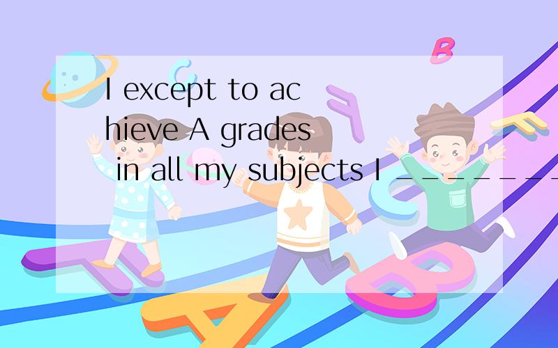I except to achieve A grades in all my subjects I _________ __________to achieving A grades……