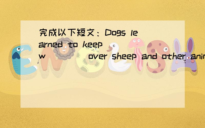 完成以下短文：Dogs learned to keep w____ over sheep and other animal.Working dogscould do other t____ ,too.Some dogs were not strong,But they could help man h____.Other dogs were best as pets.At f____,there were only a few kinds of dogs.Today,