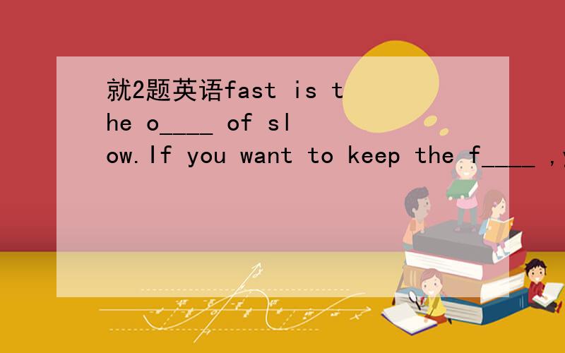 就2题英语fast is the o____ of slow.If you want to keep the f____ ,you should understand your friend better.