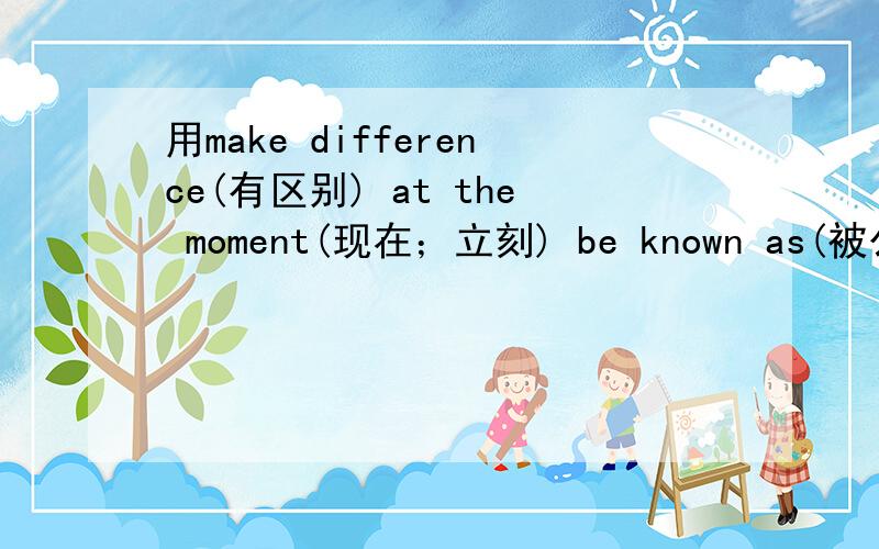 用make difference(有区别) at the moment(现在；立刻) be known as(被公认为)各造一个句子,要英文句啊