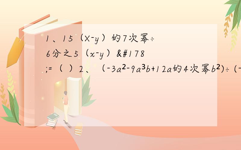 1、15（X-y）的7次幂÷6分之5（x-y）²=（ ）2、（-3a²-9a³b+12a的4次幂b²)÷(-3a²)=( )3、16(2m-n)的P＋2次幂÷{-4（2m-n)的P-1次幂}=（ ）我真的很需要！我可以提高悬赏