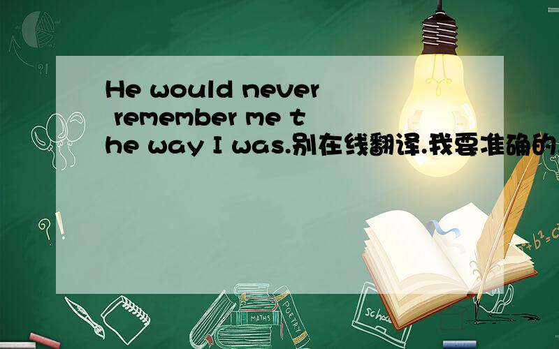 He would never remember me the way I was.别在线翻译.我要准确的.