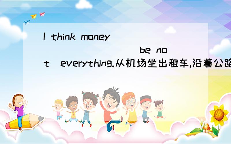 I think money ________(be not)everything.从机场坐出租车,沿着公路走,直到看到一个图书馆在你的右边._______ _______ _________ from the airport and _______ ________ the road until you see a library ________ _________ __________