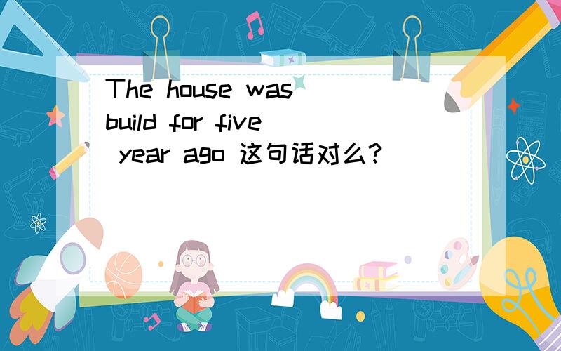 The house was build for five year ago 这句话对么?