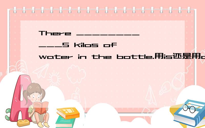 There ___________5 kilos of water in the bottle.用is还是用are