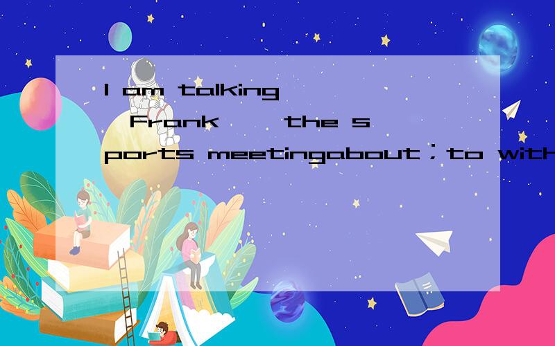 I am talking ——Frank ——the sports meetingabout；to with；about to；with with；to