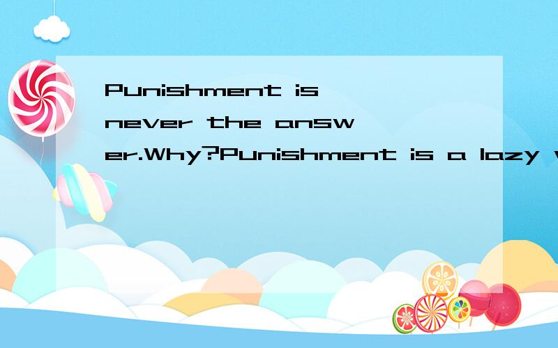 Punishment is never the answer.Why?Punishment is a lazy way for parents to tezch their kids.In fact,it's not teaching at all.Teaching means talkingand discussing.Punishment tells a person that he/she did something wrong -but it doesn't teach how to d