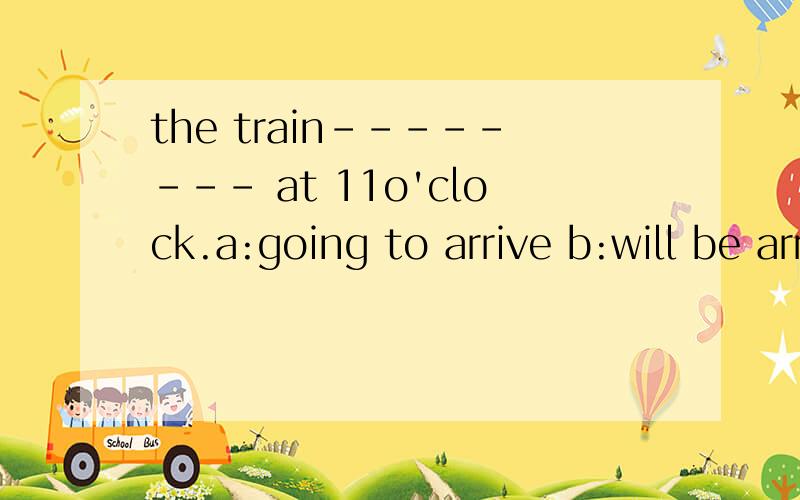 the train-------- at 11o'clock.a:going to arrive b:will be arrive c:is going to d:is arriving