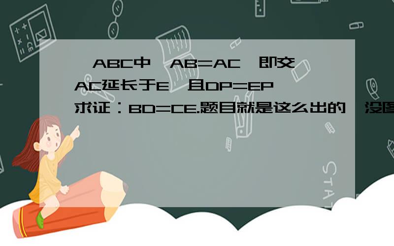 △ABC中,AB=AC,即交AC延长于E,且DP=EP,求证：BD=CE.题目就是这么出的,没图.重发下题。△ABC中，AB=AC，E在AC延长线上，D在AB上，P在BC且DP=EP，求证：BD=CE。