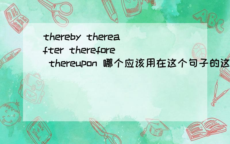 thereby thereafter therefore thereupon 哪个应该用在这个句子的这个位置?I did a lot of work in this field.I (thereby) pay attention to these works....我于是开始关注...既有于是又有开始的意思,与上文既是因果上的