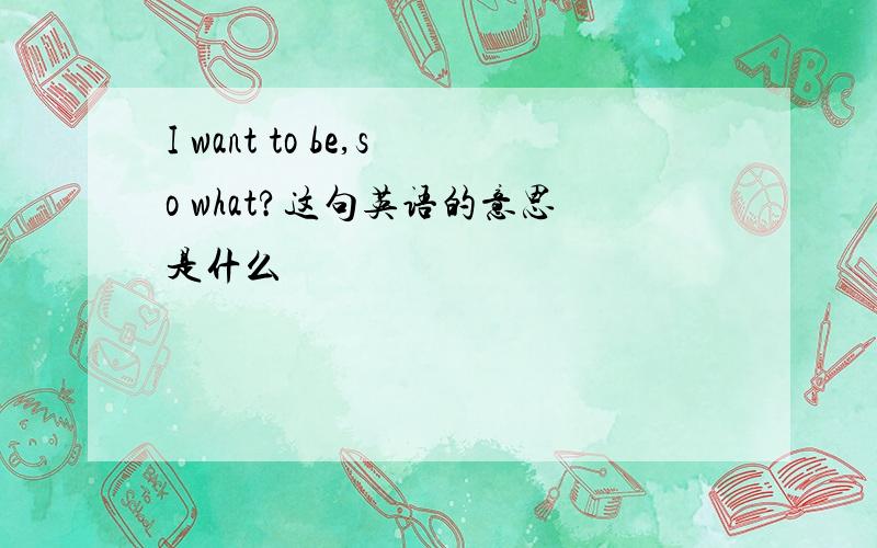 I want to be,so what?这句英语的意思是什么