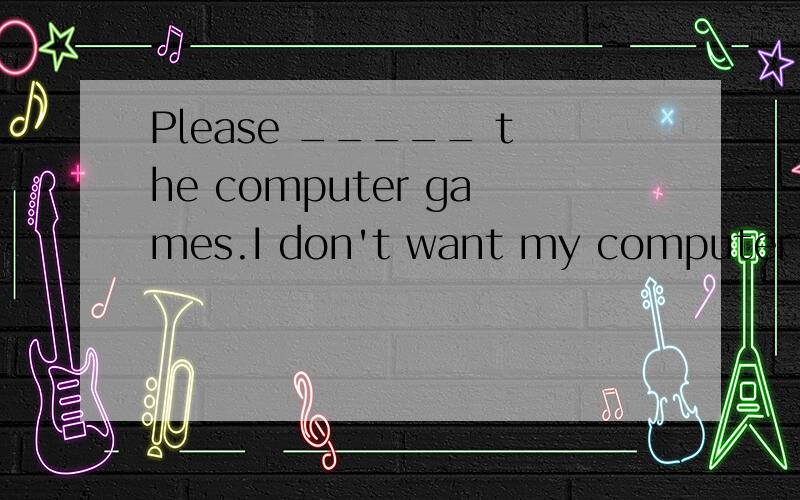 Please _____ the computer games.I don't want my computer to get a virus