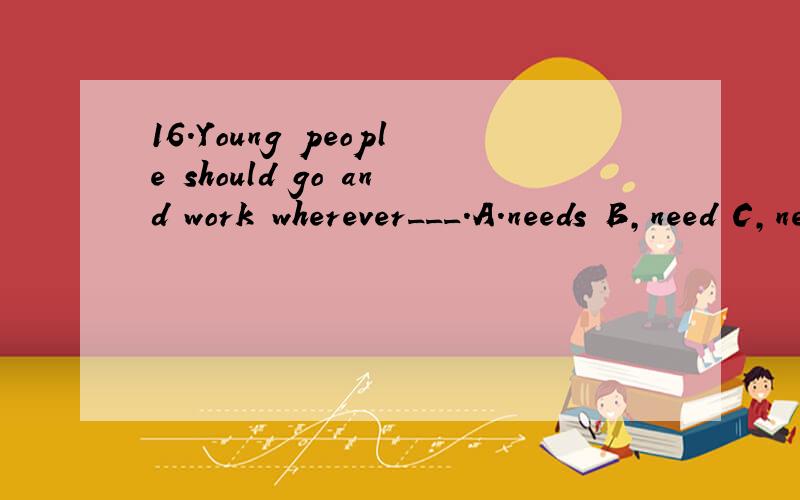 16.Young people should go and work wherever___.A.needs B,need C,needing D,needed这个题选什么.为什么17、The leaders__us in our discussion,but owing to more important business they couldn't come.A.were to join B,were to have joined C.had been