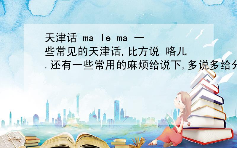 天津话 ma le ma 一些常见的天津话,比方说 咯儿.还有一些常用的麻烦给说下,多说多给分.