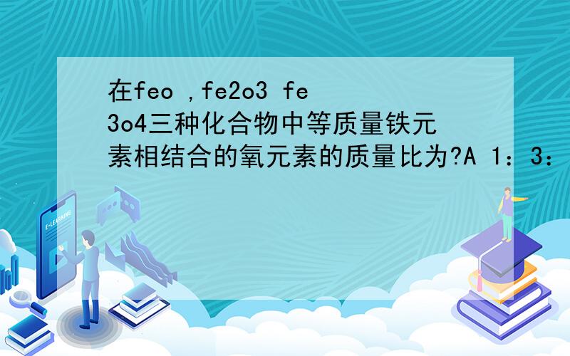 在feo ,fe2o3 fe3o4三种化合物中等质量铁元素相结合的氧元素的质量比为?A 1：3：4 B 2:3:6C 6：9：8D 3:8:9