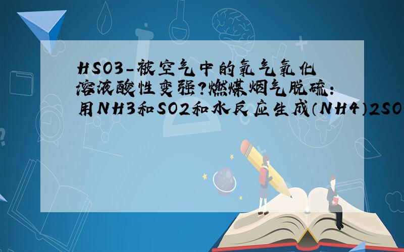 HSO3-被空气中的氧气氧化溶液酸性变强?燃煤烟气脱硫：用NH3和SO2和水反应生成（NH4）2SO3然后（NH4）2SO3再和SO2和水反应生成NH4HSO3.问如何提高SO2的吸收效率,有一个选项是通入空气使HSO3-转化为