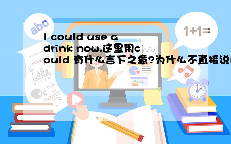l could use a drink now.这里用could 有什么言下之意?为什么不直接说l could use a drink now.这里用could 有什么言下之意?为什么不直接说now l wanna drink?
