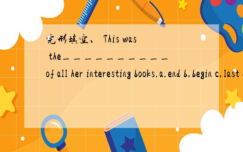 完形填空、 This was the__________of all her interesting books.a.end b,begin c,last d,start