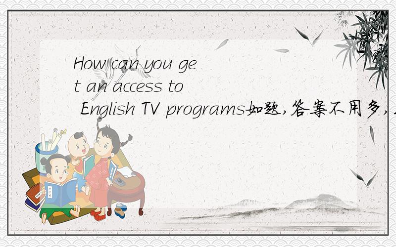 How can you get an access to English TV programs如题,答案不用多,三句话就够了,第一句概括,第二句解释,第三句举例.