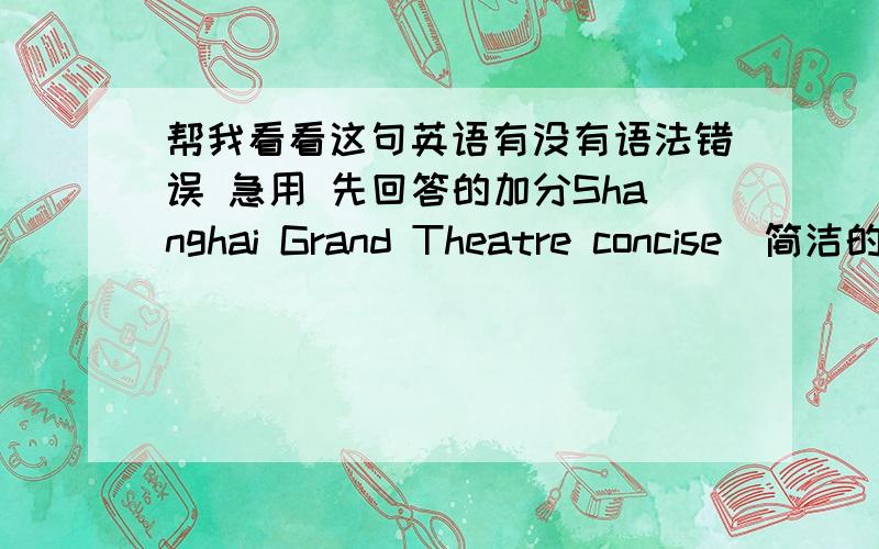 帮我看看这句英语有没有语法错误 急用 先回答的加分Shanghai Grand Theatre concise（简洁的） and fluent（流畅的） geometry（几何学） model,the crown（顶部） of white curved（弯的） roof ,classic（一流的