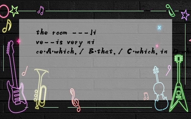 the room ---Iive--is very nice.A.which,/ B.that,/ C.which,in D.where,in 为什么