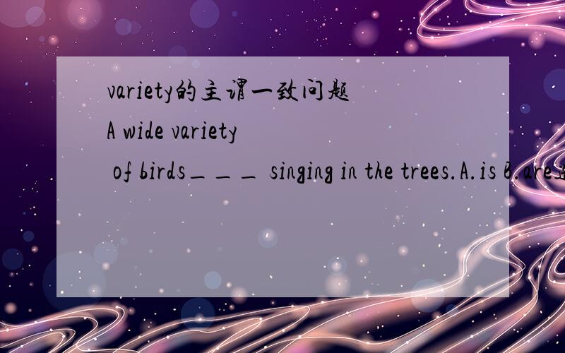 variety的主谓一致问题A wide variety of birds___ singing in the trees.A.is B.are选A 还是选B ,为什么?此题是高三2模考试题．答案给的是B．我通过以往的经验．感觉应该选择A．以前在世纪金榜的练习题中