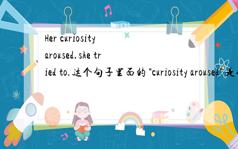 Her curiosity aroused,she tried to.这个句子里面的“curiosity aroused”是什么用法什么意思啊?是省略了was的被动语态吗?