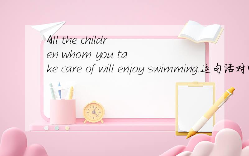 All the children whom you take care of will enjoy swimming.这句话对吗?不是说先行词被all修饰的只能