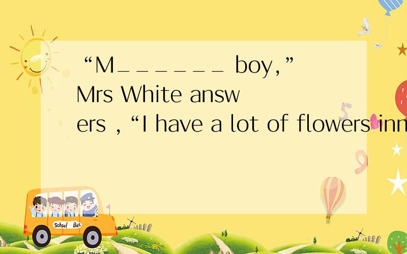 “M______ boy,”Mrs White answers ,“I have a lot of flowers inmy garden.S________.I needn't pay for them.