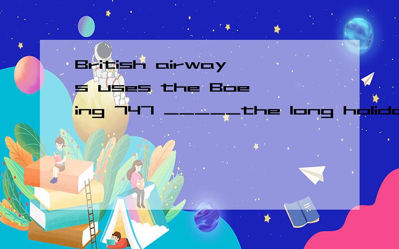 British airways uses the Boeing 747 _____the long holidays 该填什么介词麻烦把原因写详细点