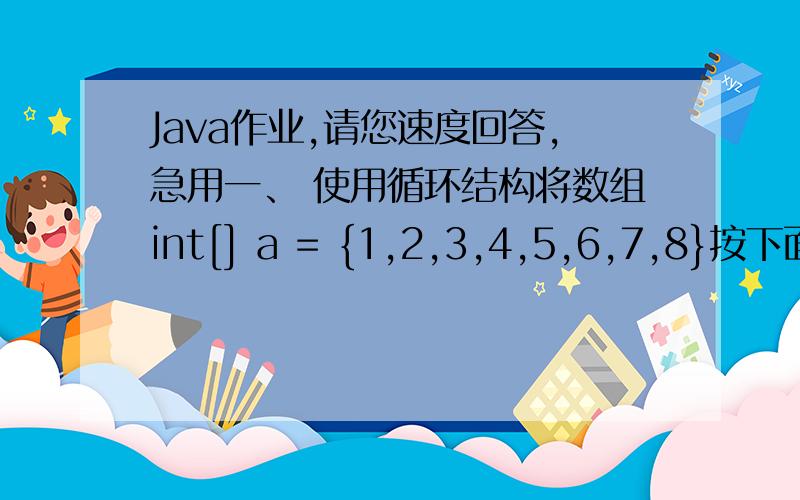 Java作业,请您速度回答,急用一、 使用循环结构将数组int[] a = {1,2,3,4,5,6,7,8}按下面所示的格式输出至控制台（25分）1 2 3 4 5 6 7 8 2 3 4 5 6 7 8 1 3 4 5 6 7 8 1 2 4 5 6 7 8 1 2 3 5 6 7 8 1 2 3 4 6 7 8 1 2 3 4 5 7 8