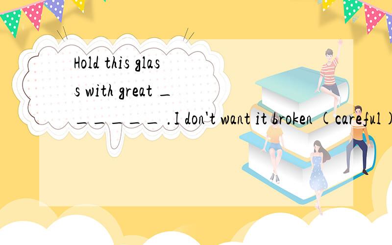 Hold this glass with great ______ .I don't want it broken (careful)要原因