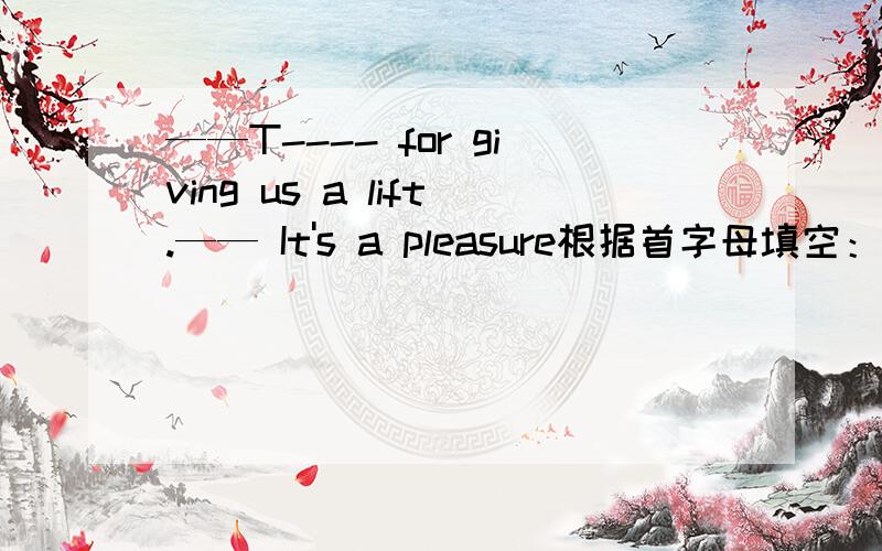 ——T---- for giving us a lift.—— It's a pleasure根据首字母填空：—— T---- for giving us a lift.—— It's a pleasure
