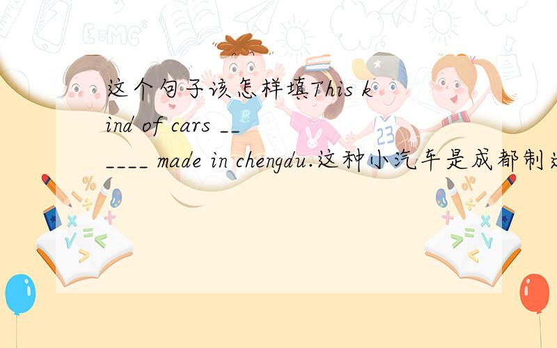 这个句子该怎样填This kind of cars ______ made in chengdu.这种小汽车是成都制造的