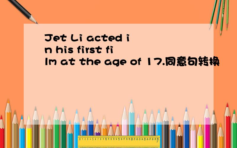 Jet Li acted in his first film at the age of 17.同意句转换