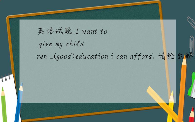 英语试题:I want to give my children _(good)education i can afford. 请给出解题详情.
