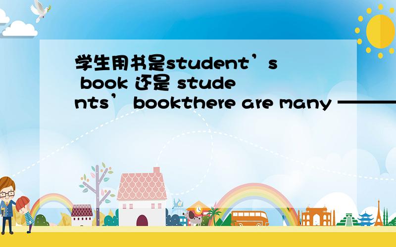 学生用书是student’s book 还是 students’ bookthere are many —————— books in the bookshopA.student‘s B.students’我认为不会是B,因为书店里的书并不是学生们的
