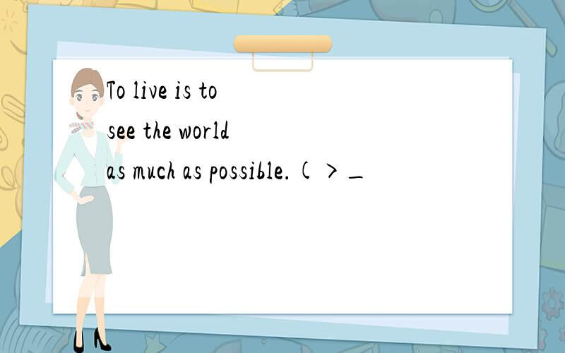 To live is to see the world as much as possible.(>_