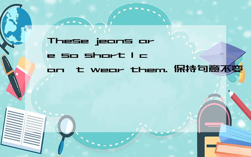 These jeans are so short I can't wear them. 保持句意不变