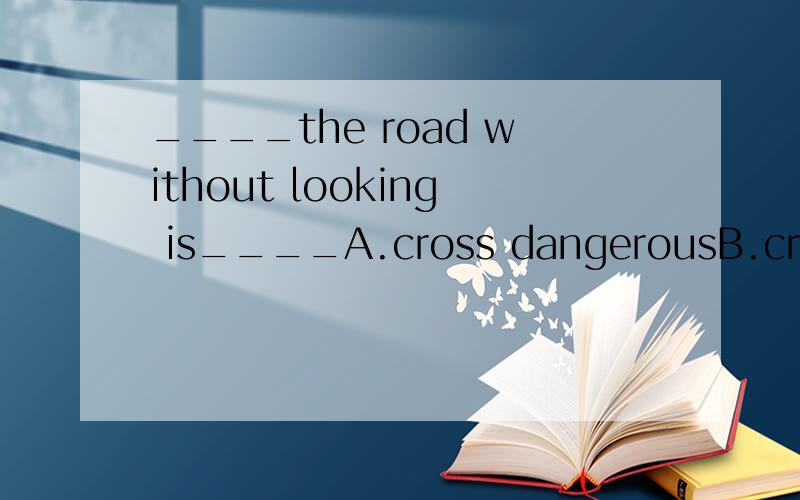 ____the road without looking is____A.cross dangerousB.cross danger C crossing dangerous D crossindg danger