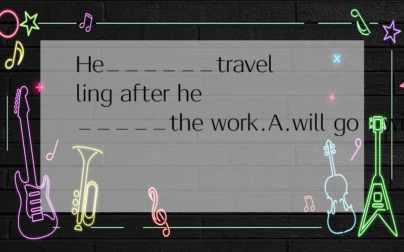 He______travelling after he _____the work.A.will go ; will finish B.will go ;finishes C.goes ; will finish D.goes ; finishes