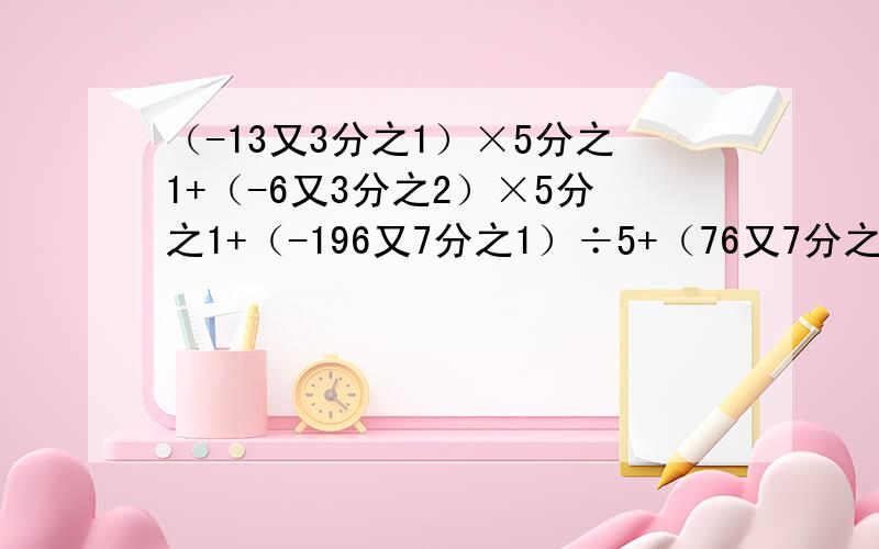 （-13又3分之1）×5分之1+（-6又3分之2）×5分之1+（-196又7分之1）÷5+（76又7分之1）÷5一步步算!能简便就简便